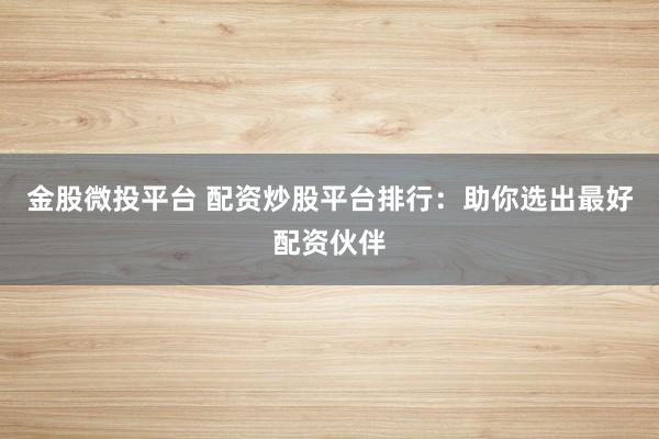 金股微投平台 配资炒股平台排行：助你选出最好配资伙伴
