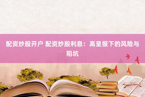 配资炒股开户 配资炒股利息：高呈报下的风险与陷坑