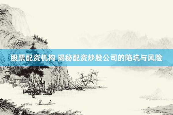 股票配资机构 揭秘配资炒股公司的陷坑与风险