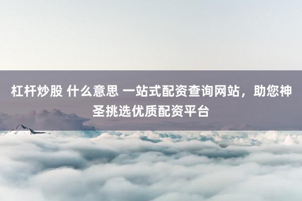 杠杆炒股 什么意思 一站式配资查询网站，助您神圣挑选优质配资平台