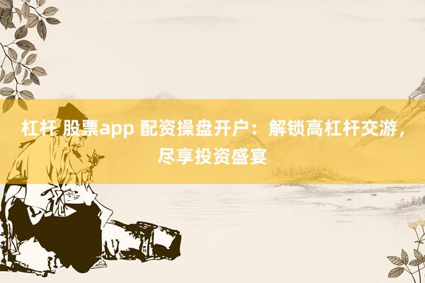 杠杆 股票app 配资操盘开户：解锁高杠杆交游，尽享投资盛宴