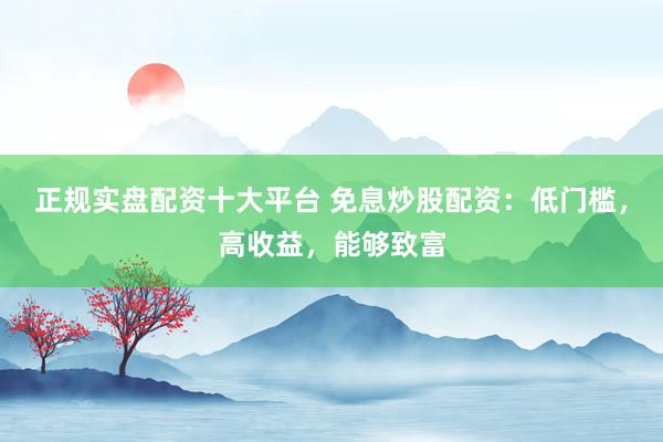 正规实盘配资十大平台 免息炒股配资：低门槛，高收益，能够致富