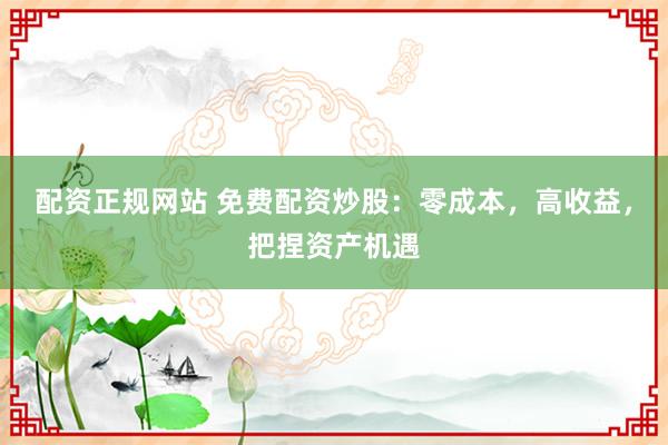 配资正规网站 免费配资炒股：零成本，高收益，把捏资产机遇