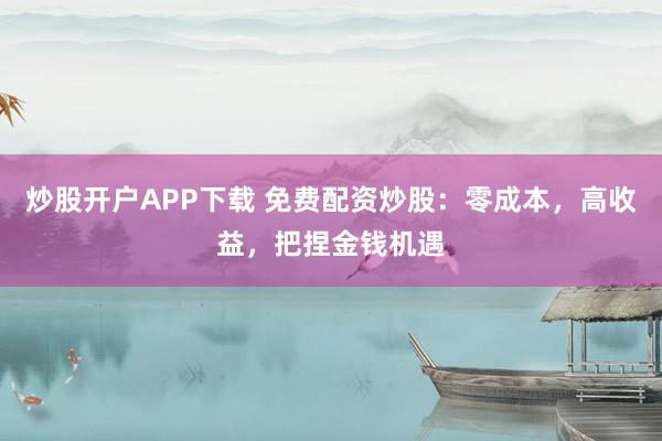 炒股开户APP下载 免费配资炒股：零成本，高收益，把捏金钱机遇