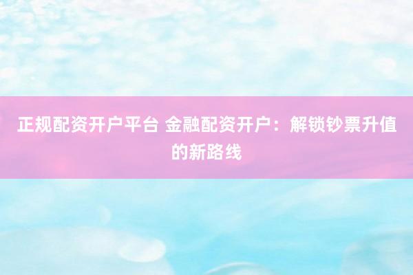 正规配资开户平台 金融配资开户：解锁钞票升值的新路线