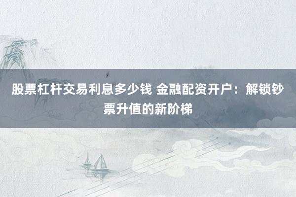 股票杠杆交易利息多少钱 金融配资开户：解锁钞票升值的新阶梯