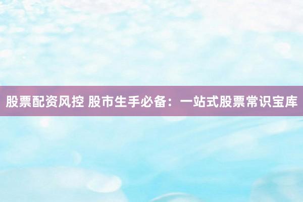 股票配资风控 股市生手必备：一站式股票常识宝库