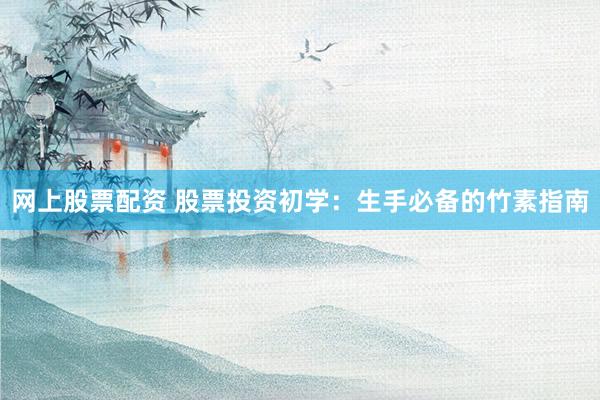 网上股票配资 股票投资初学：生手必备的竹素指南