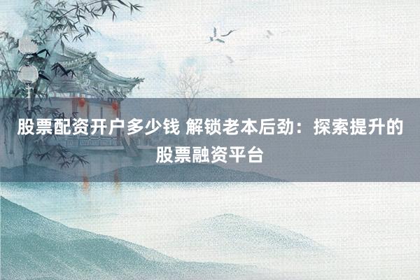 股票配资开户多少钱 解锁老本后劲：探索提升的股票融资平台