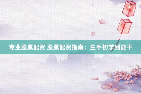 专业股票配资 股票配资指南：生手初学到能干