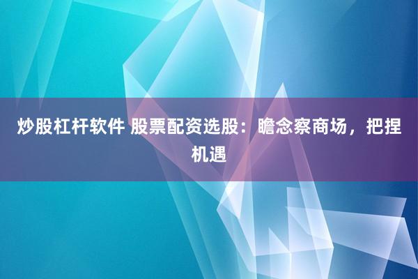 炒股杠杆软件 股票配资选股：瞻念察商场，把捏机遇