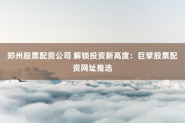 郑州股票配资公司 解锁投资新高度：巨擘股票配资网址推选