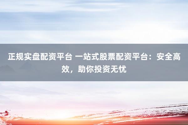 正规实盘配资平台 一站式股票配资平台：安全高效，助你投资无忧