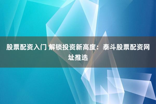 股票配资入门 解锁投资新高度：泰斗股票配资网址推选