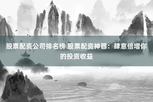 股票配资公司排名榜 股票配资神器：肆意倍增你的投资收益