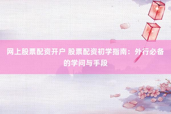 网上股票配资开户 股票配资初学指南：外行必备的学问与手段