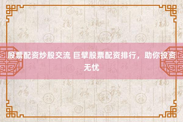 股票配资炒股交流 巨擘股票配资排行，助你投资无忧