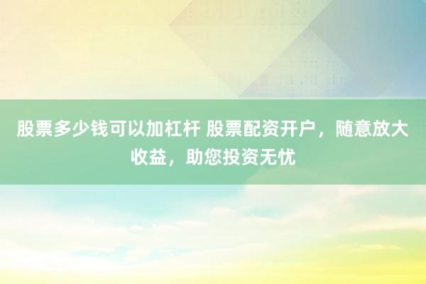 股票多少钱可以加杠杆 股票配资开户，随意放大收益，助您投资无忧
