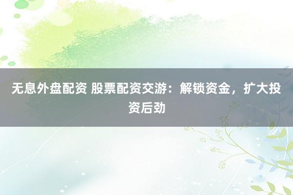 无息外盘配资 股票配资交游：解锁资金，扩大投资后劲