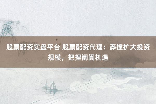 股票配资实盘平台 股票配资代理：莽撞扩大投资规模，把捏阛阓机遇