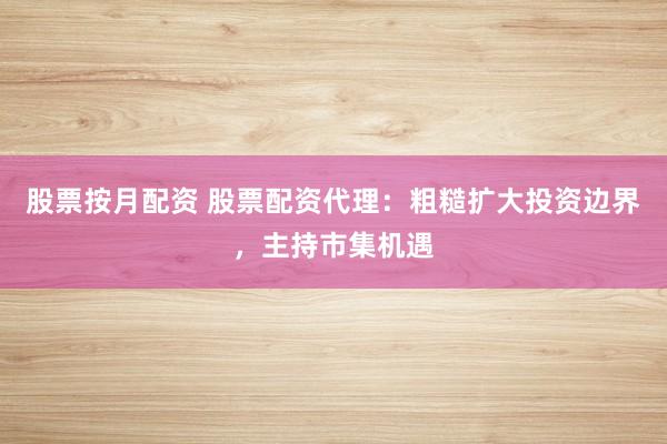 股票按月配资 股票配资代理：粗糙扩大投资边界，主持市集机遇