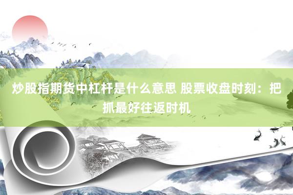炒股指期货中杠杆是什么意思 股票收盘时刻：把抓最好往返时机