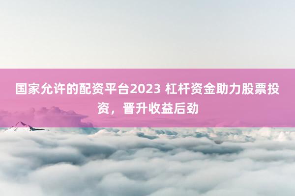 国家允许的配资平台2023 杠杆资金助力股票投资，晋升收益后劲