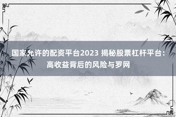 国家允许的配资平台2023 揭秘股票杠杆平台：高收益背后的风险与罗网
