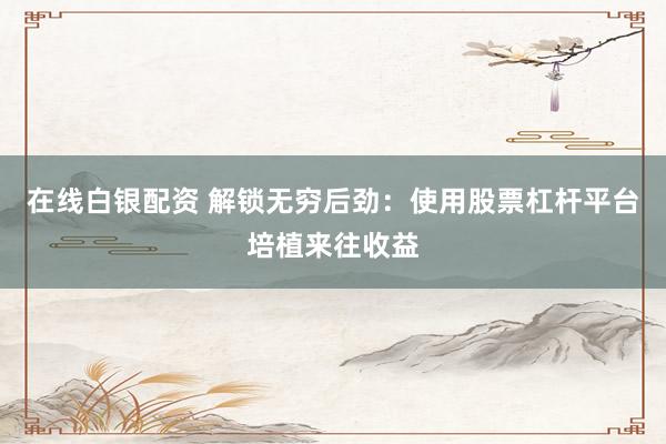 在线白银配资 解锁无穷后劲：使用股票杠杆平台培植来往收益