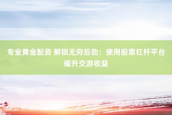 专业黄金配资 解锁无穷后劲：使用股票杠杆平台擢升交游收益