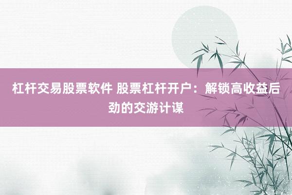 杠杆交易股票软件 股票杠杆开户：解锁高收益后劲的交游计谋
