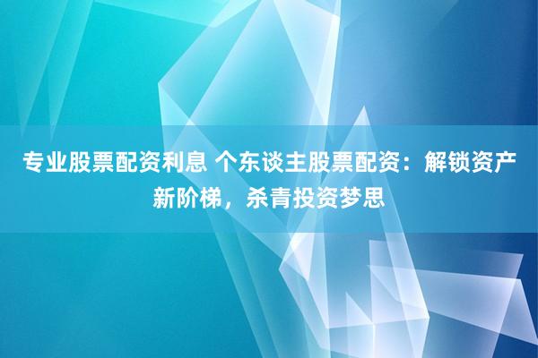 专业股票配资利息 个东谈主股票配资：解锁资产新阶梯，杀青投资梦思