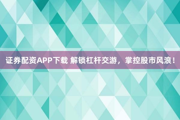 证券配资APP下载 解锁杠杆交游，掌控股市风浪！