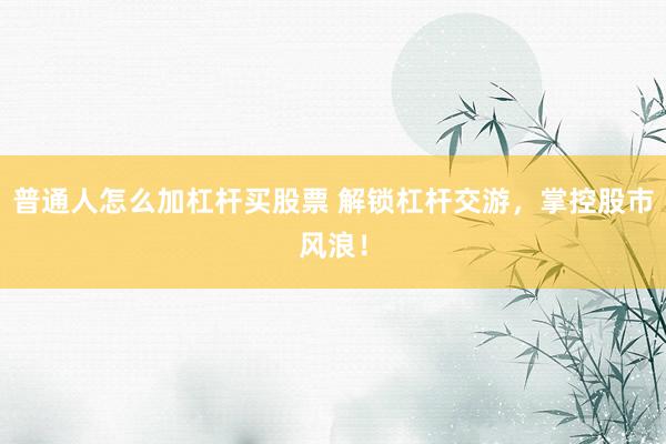 普通人怎么加杠杆买股票 解锁杠杆交游，掌控股市风浪！