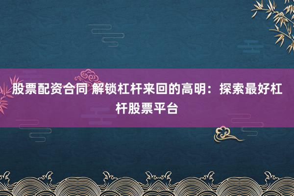 股票配资合同 解锁杠杆来回的高明：探索最好杠杆股票平台