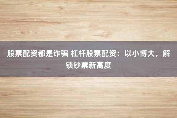 股票配资都是诈骗 杠杆股票配资：以小博大，解锁钞票新高度