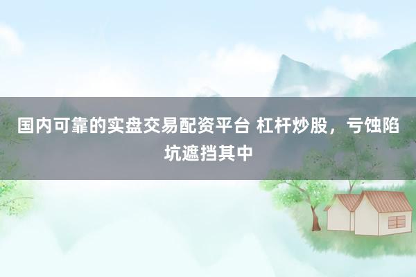 国内可靠的实盘交易配资平台 杠杆炒股，亏蚀陷坑遮挡其中