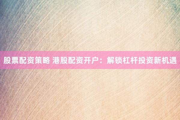 股票配资策略 港股配资开户：解锁杠杆投资新机遇