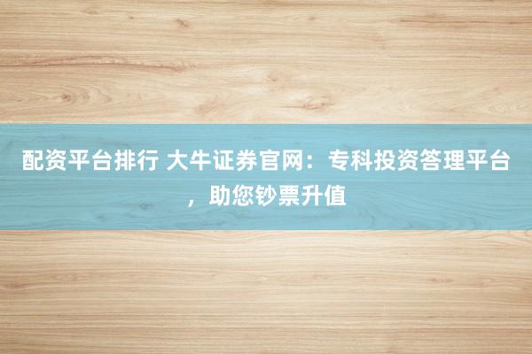 配资平台排行 大牛证券官网：专科投资答理平台，助您钞票升值