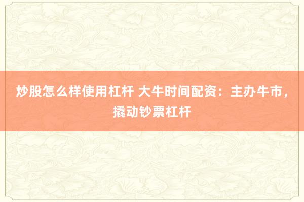 炒股怎么样使用杠杆 大牛时间配资：主办牛市，撬动钞票杠杆