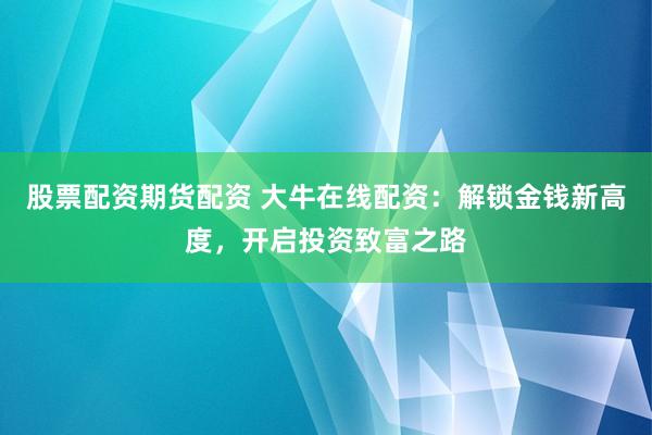 股票配资期货配资 大牛在线配资：解锁金钱新高度，开启投资致富之路