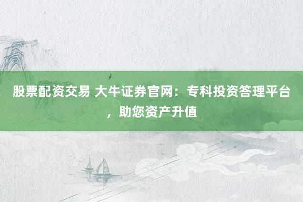股票配资交易 大牛证券官网：专科投资答理平台，助您资产升值