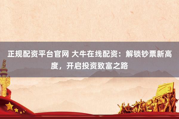 正规配资平台官网 大牛在线配资：解锁钞票新高度，开启投资致富之路