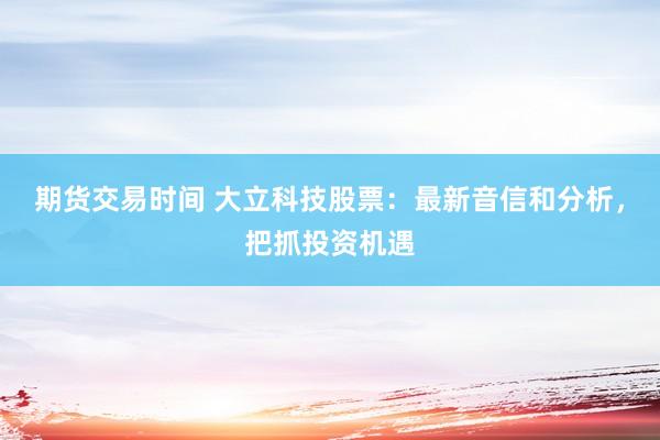 期货交易时间 大立科技股票：最新音信和分析，把抓投资机遇