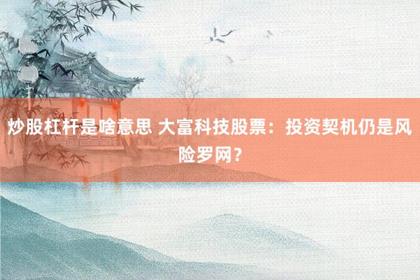 炒股杠杆是啥意思 大富科技股票：投资契机仍是风险罗网？