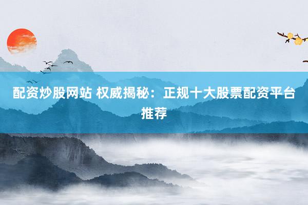 配资炒股网站 权威揭秘：正规十大股票配资平台推荐