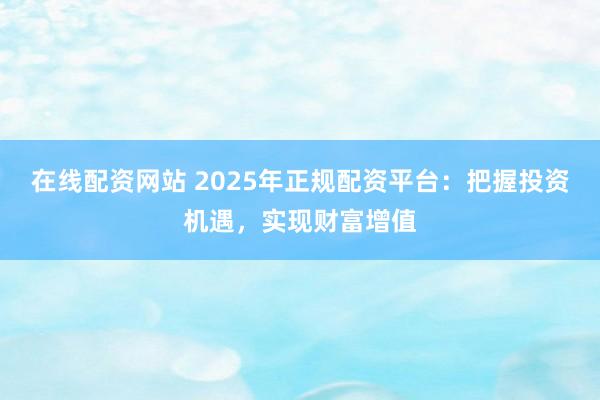 在线配资网站 2025年正规配资平台：把握投资机遇，实现财富增值