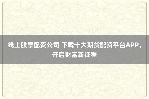 线上股票配资公司 下载十大期货配资平台APP，开启财富新征程