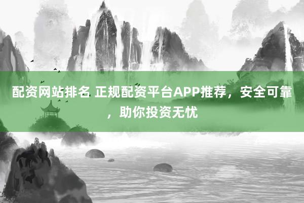 配资网站排名 正规配资平台APP推荐，安全可靠，助你投资无忧