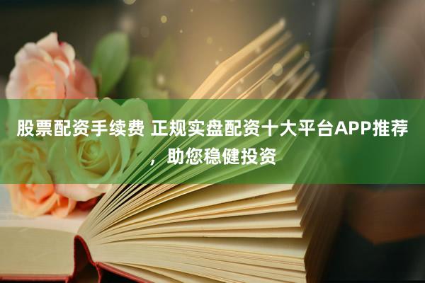 股票配资手续费 正规实盘配资十大平台APP推荐，助您稳健投资